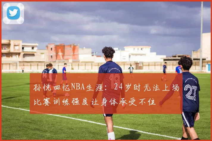孙悦回忆NBA生涯：24岁时无法上场比赛训练强度让身体承受不住