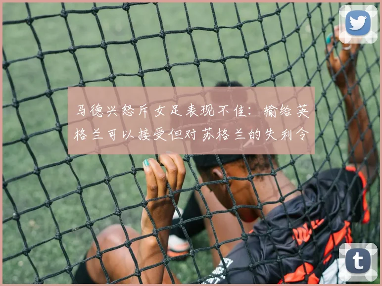 马德兴怒斥女足表现不佳：输给英格兰可以接受但对苏格兰的失利令人失望
