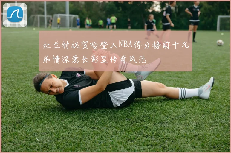 杜兰特祝贺哈登入NBA得分榜前十兄弟情深意长彰显传奇风范
