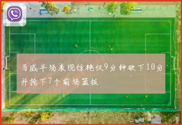 马威半场表现惊艳仅9分钟砍下10分并抢下7个前场篮板