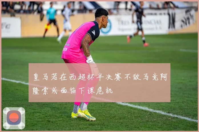 皇马若在西超杯半决赛不敌马竞阿隆索或面临下课危机