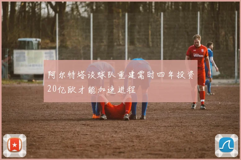 阿尔特塔谈球队重建需时四年投资20亿欧才能加速进程