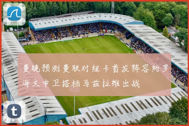 曼晚预测曼联对纽卡首发阵容约罗海文中卫搭档马兹拉维出战