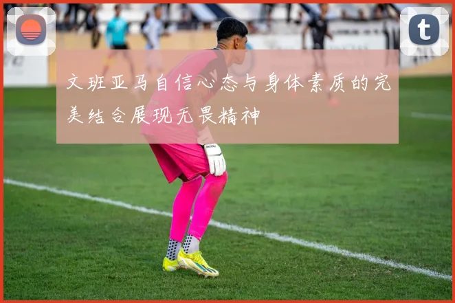 文班亚马自信心态与身体素质的完美结合展现无畏精神