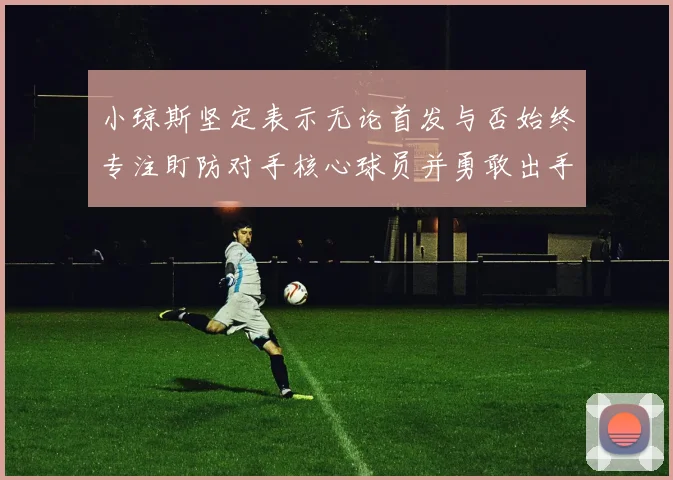 小琼斯坚定表示无论首发与否始终专注盯防对手核心球员并勇敢出手
