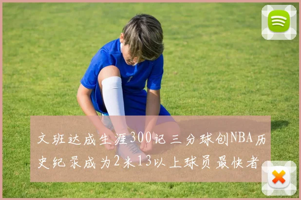 文班达成生涯300记三分球创NBA历史纪录成为2米13以上球员最快者