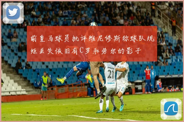 前皇马球员批评维尼修斯称球队规矩丢失依旧有C罗和劳尔的影子