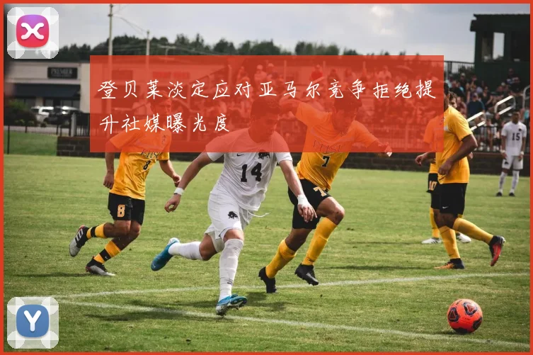 登贝莱淡定应对亚马尔竞争拒绝提升社媒曝光度