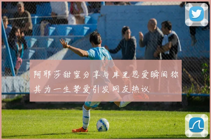 阿耶莎甜蜜分享与库里恩爱瞬间称其为一生挚爱引发网友热议
