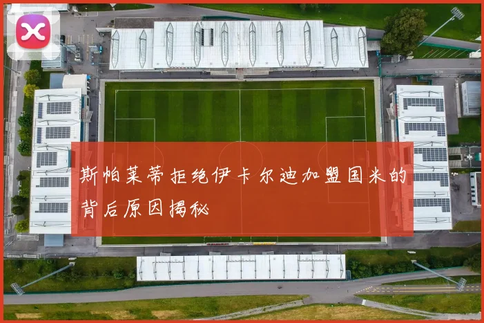 斯帕莱蒂拒绝伊卡尔迪加盟国米的背后原因揭秘
