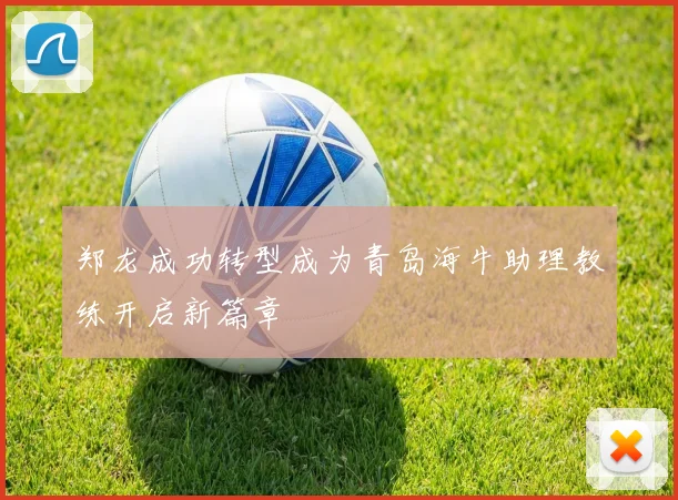 郑龙成功转型成为青岛海牛助理教练开启新篇章