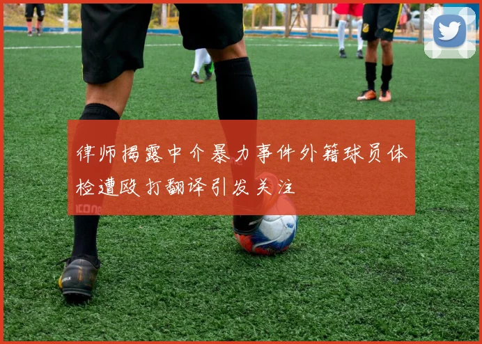 律师揭露中介暴力事件外籍球员体检遭殴打翻译引发关注