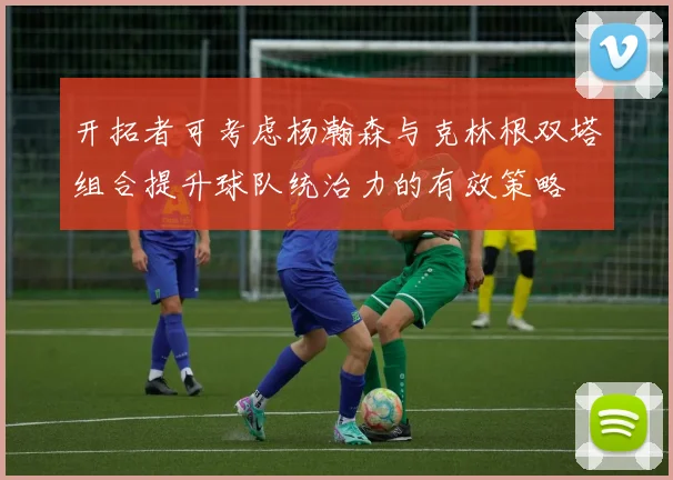 开拓者可考虑杨瀚森与克林根双塔组合提升球队统治力的有效策略