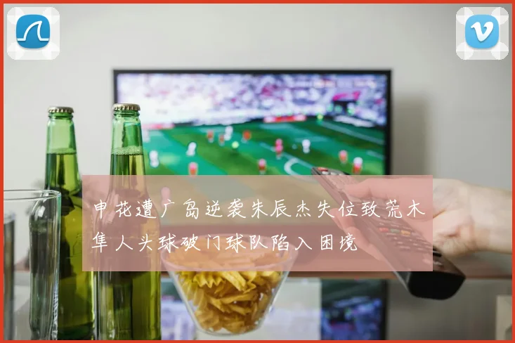 申花遭广岛逆袭朱辰杰失位致荒木隼人头球破门球队陷入困境
