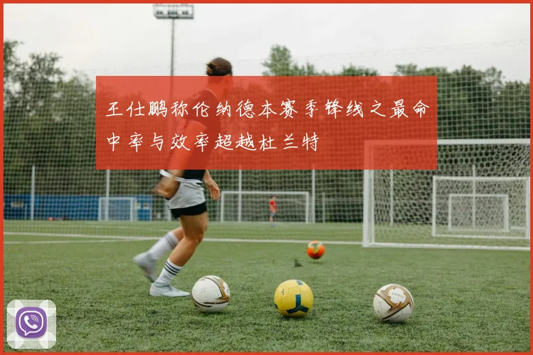 王仕鹏称伦纳德本赛季锋线之最命中率与效率超越杜兰特